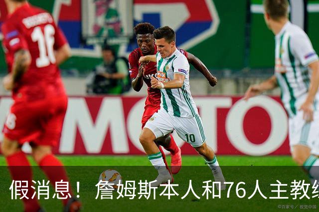假消息！詹姆斯本人和76人主教练都驳斥了恩比德训练迟到的传闻？